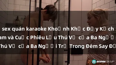 sex quán karaoke Khoảnh Khắc Đầy Kịch Tính: Sex  Việt Nam và Cuộc Phiêu Lưu Thú Vị của Ba Người Trẻ Trong Đêm Say Đắm