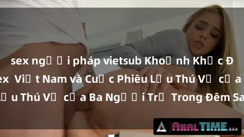 sex người pháp vietsub Khoảnh Khắc Đầy Kịch Tính: Sex  Việt Nam và Cuộc Phiêu Lưu Thú Vị của Ba Người Trẻ Trong Đêm Say Đắm