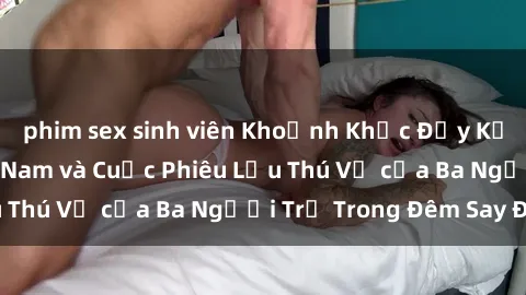 phim sex sinh viên Khoảnh Khắc Đầy Kịch Tính: Sex  Việt Nam và Cuộc Phiêu Lưu Thú Vị của Ba Người Trẻ Trong Đêm Say Đắm