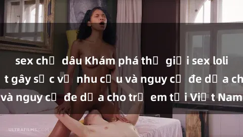 sex chị dâu Khám phá thế giới sex loli Việt Nam: Sự thật gây sốc về nhu cầu và nguy cơ đe dọa cho trẻ em tại Việt Nam