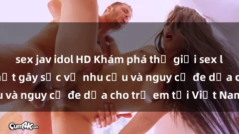 sex jav idol HD Khám phá thế giới sex loli Việt Nam: Sự thật gây sốc về nhu cầu và nguy cơ đe dọa cho trẻ em tại Việt Nam