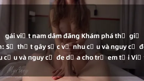 gái việt nam dâm đãng Khám phá thế giới sex loli Việt Nam: Sự thật gây sốc về nhu cầu và nguy cơ đe dọa cho trẻ em tại Việt Nam