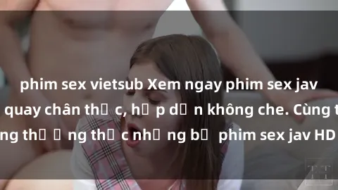 phim sex vietsub Xem ngay phim sex jav HD với những cảnh quay chân thực, hấp dẫn không che. Cùng thưởng thức những bộ phim sex jav HD hot nhất hiện nay!