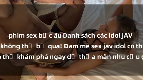 phim sex bắc âu Danh sách các idol JAV hot nhất hiện nay không thể bỏ qua! Đam mê sex jav idol có thể khám phá ngay để thỏa mãn nhu cầu giải trí của mình!