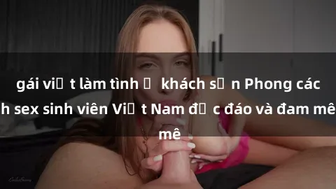 gái việt làm tình ở khách sạn Phong cách sex sinh viên Việt Nam độc đáo và đam mê